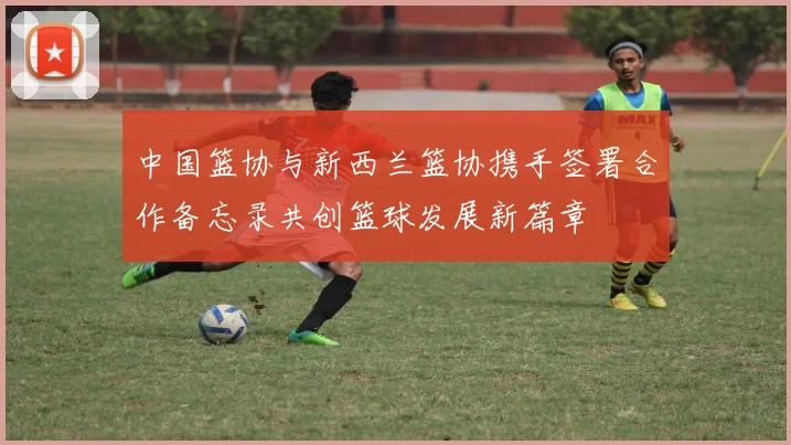 中国篮协与新西兰篮协携手签署合作备忘录共创篮球发展新篇章