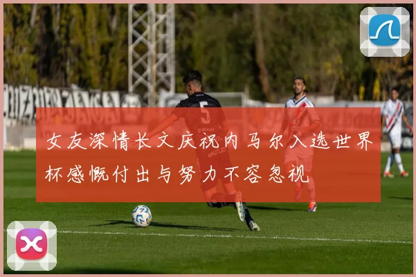 女友深情长文庆祝内马尔入选世界杯感慨付出与努力不容忽视