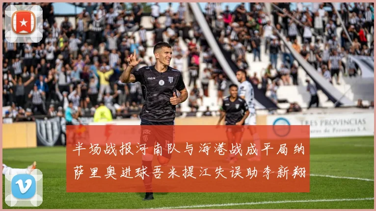 半场战报河南队与海港战成平局纳萨里奥进球吾米提江失误助李新翔扳平