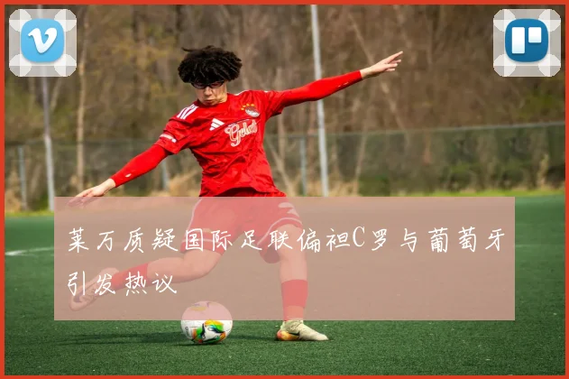 莱万质疑国际足联偏袒C罗与葡萄牙引发热议