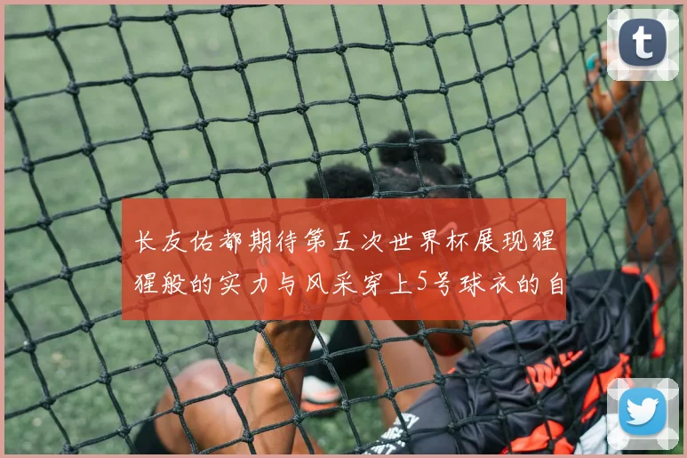 长友佑都期待第五次世界杯展现猩猩般的实力与风采穿上5号球衣的自豪感
