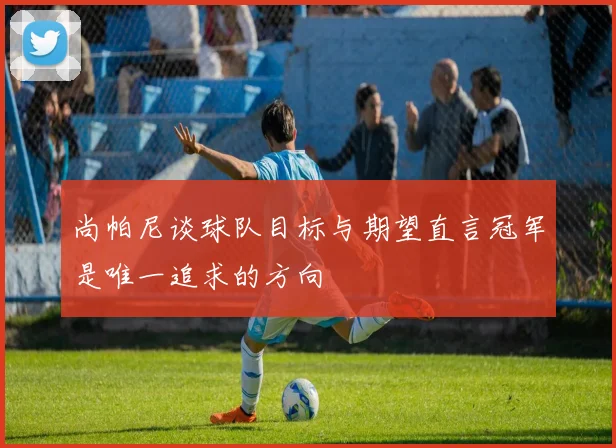 尚帕尼谈球队目标与期望直言冠军是唯一追求的方向