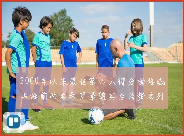 2000年以来最佳第六人得分榜路威占据前两名希罗紧随其后马努名列第五