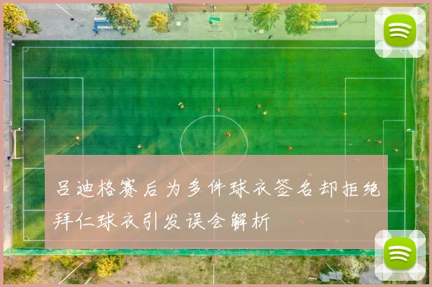 吕迪格赛后为多件球衣签名却拒绝拜仁球衣引发误会解析