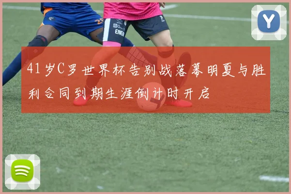 41岁C罗世界杯告别战落幕明夏与胜利合同到期生涯倒计时开启