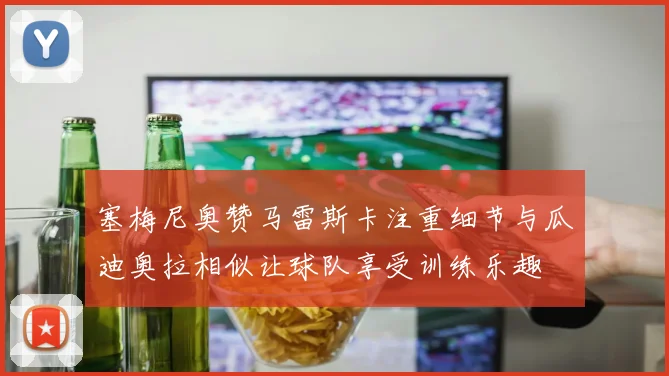 塞梅尼奥赞马雷斯卡注重细节与瓜迪奥拉相似让球队享受训练乐趣