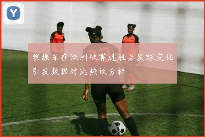 樊振东在欧洲联赛连胜后发球变化引发数据对比热议分析