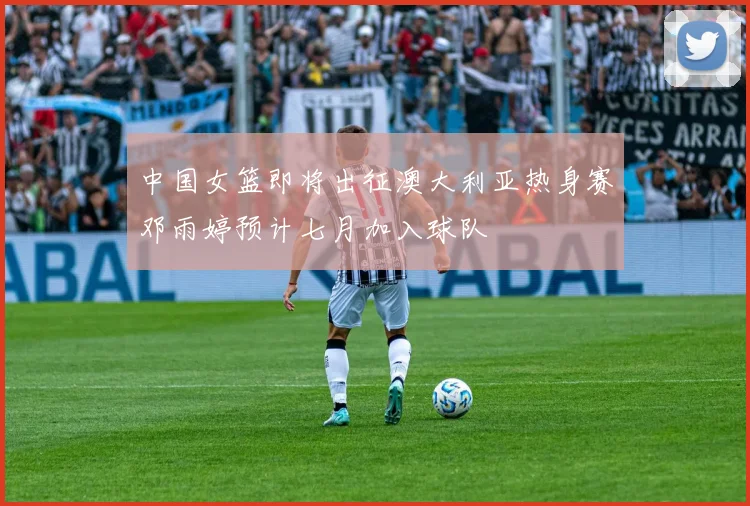 中国女篮即将出征澳大利亚热身赛邓雨婷预计七月加入球队