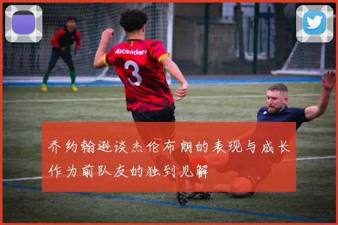 乔约翰逊谈杰伦布朗的表现与成长作为前队友的独到见解