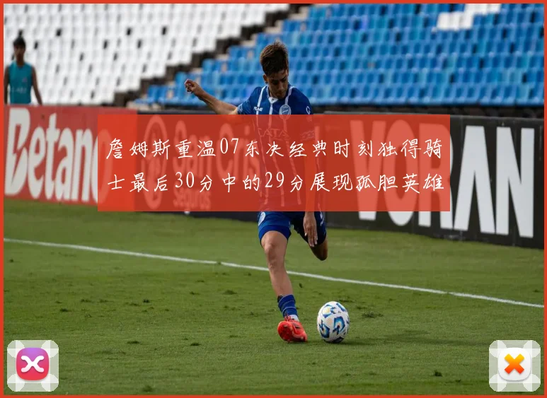 詹姆斯重温07东决经典时刻独得骑士最后30分中的29分展现孤胆英雄气概