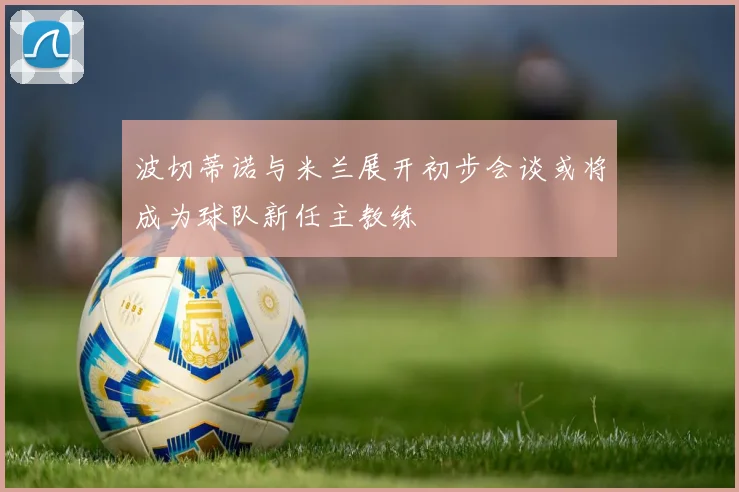 波切蒂诺与米兰展开初步会谈或将成为球队新任主教练