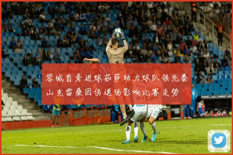 蓉城首秀进球茹萨助力球队领先泰山克雷桑因伤退场影响比赛走势