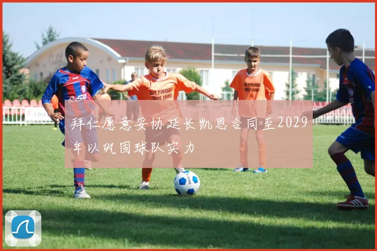 拜仁愿意妥协延长凯恩合同至2029年以巩固球队实力