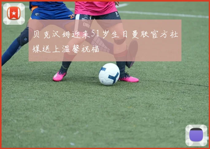 贝克汉姆迎来51岁生日曼联官方社媒送上温馨祝福