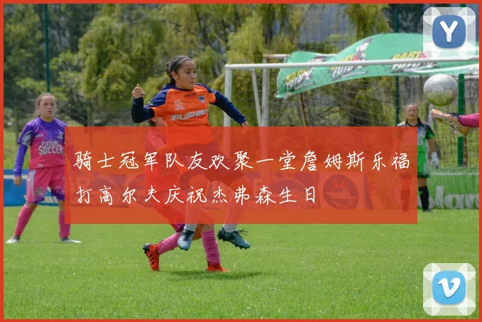 骑士冠军队友欢聚一堂詹姆斯乐福打高尔夫庆祝杰弗森生日