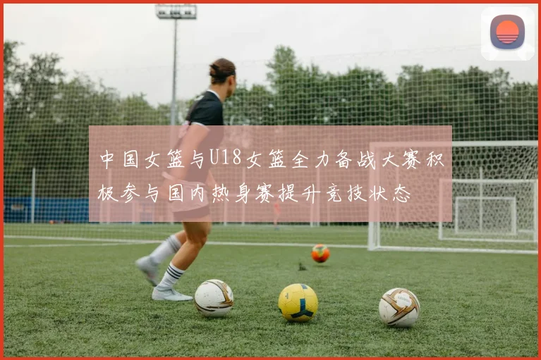 中国女篮与U18女篮全力备战大赛积极参与国内热身赛提升竞技状态