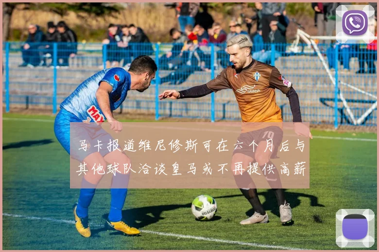 马卡报道维尼修斯可在六个月后与其他球队洽谈皇马或不再提供高薪合同