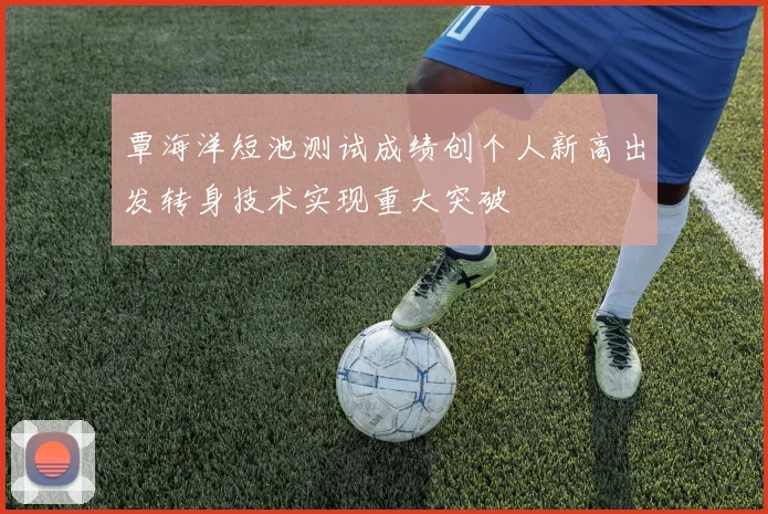 覃海洋短池测试成绩创个人新高出发转身技术实现重大突破