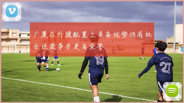 广厦在外援配置上具备优势仍有机会逆袭争夺更高荣誉