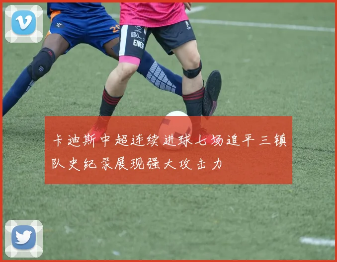 卡迪斯中超连续进球七场追平三镇队史纪录展现强大攻击力