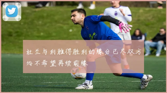 杜兰与利雅得胜利的缘分已尽双方均不希望再续前缘