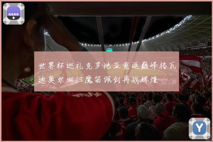 世界杯巡礼克罗地亚重返巅峰格瓦迪奥尔回归魔笛佩剑再战辉煌