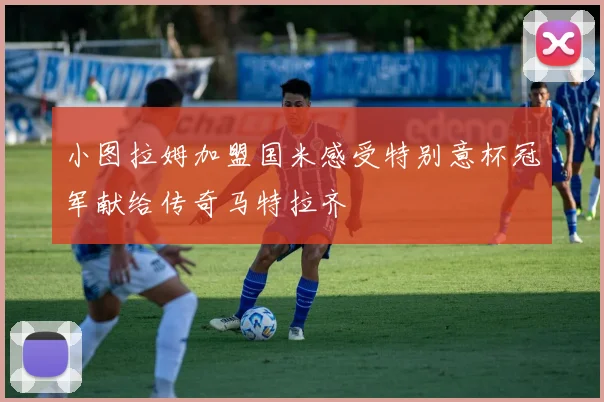 小图拉姆加盟国米感受特别意杯冠军献给传奇马特拉齐