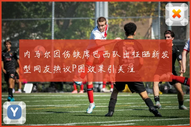 内马尔因伤缺席巴西队出征晒新发型网友热议P图效果引关注