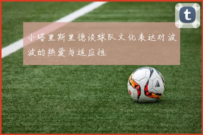 小塔里斯里德谈球队文化表达对波波的热爱与适应性