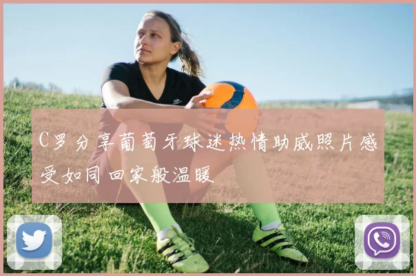 C罗分享葡萄牙球迷热情助威照片感受如同回家般温暖